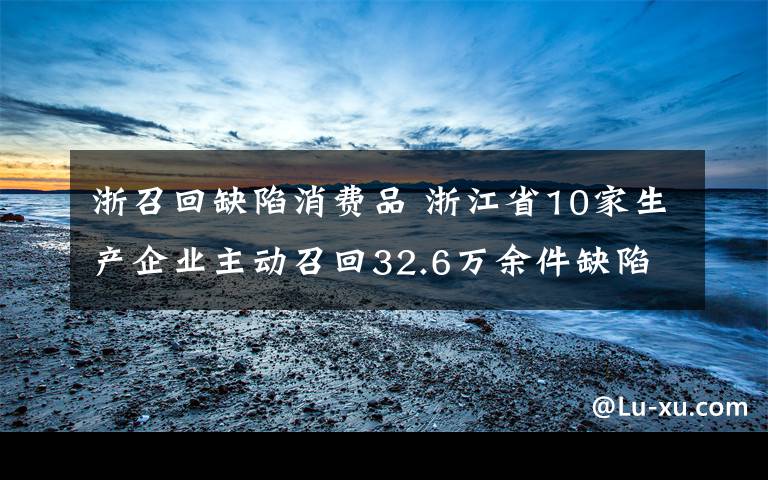 浙召回缺陷消费品 浙江省10家生产企业主动召回32.6万余件缺陷消费品