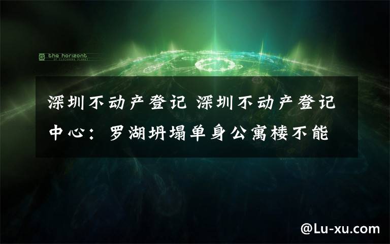 深圳不动产登记 深圳不动产登记中心：罗湖坍塌单身公寓楼不能办理转移、抵押登记