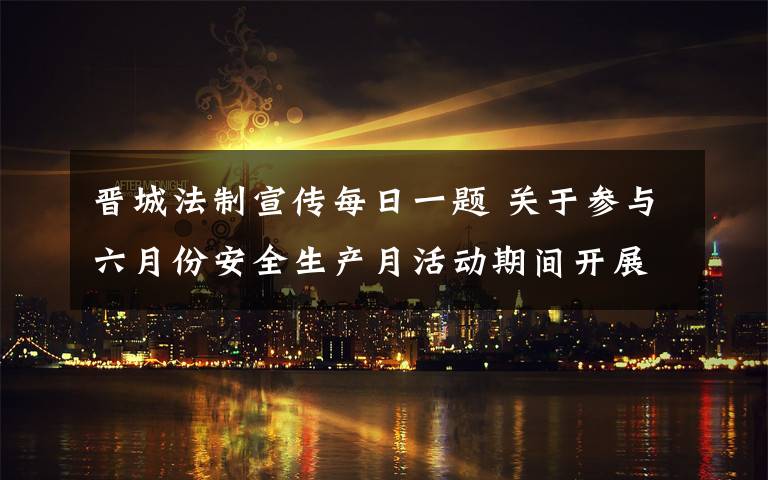 晋城法制宣传每日一题 关于参与六月份安全生产月活动期间开展“每日一题”安全知识答题活动的通知