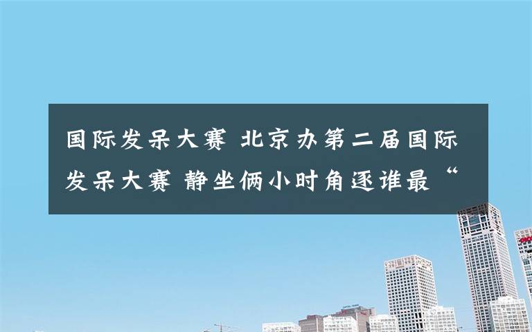 国际发呆大赛 北京办第二届国际发呆大赛 静坐俩小时角逐谁最“呆”