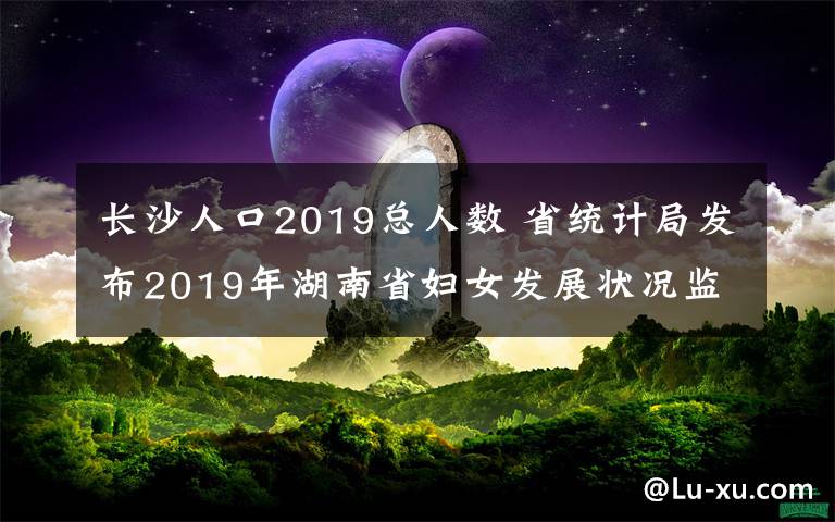 长沙人口2019总人数 省统计局发布2019年湖南省妇女发展状况监测报告