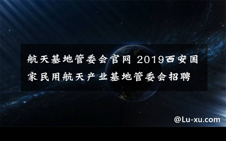 航天基地管委会官网 2019西安国家民用航天产业基地管委会招聘公告|100人