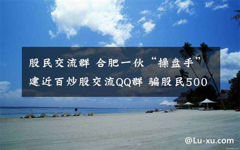 股民交流群 合肥一伙“操盘手”建近百炒股交流QQ群 骗股民500万元