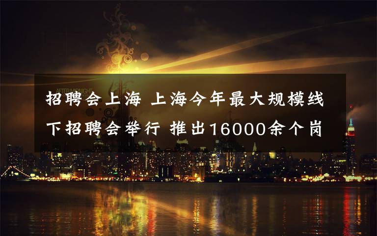招聘会上海 上海今年最大规模线下招聘会举行 推出16000余个岗位