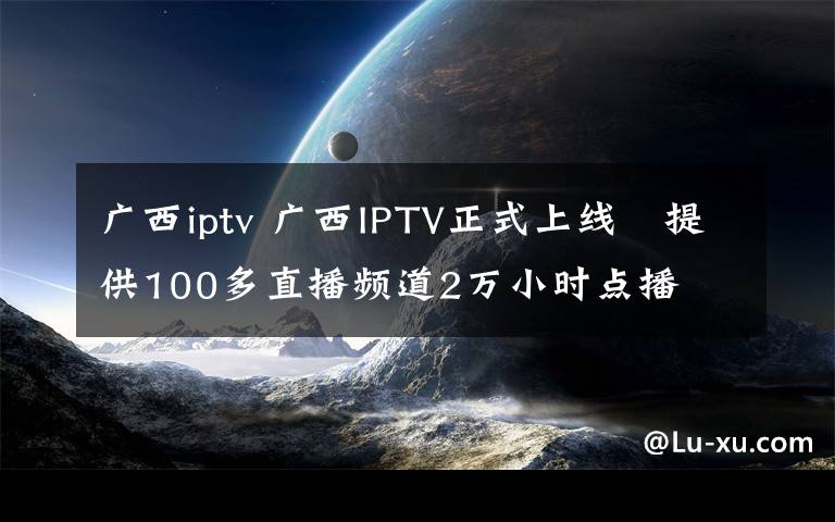广西iptv 广西IPTV正式上线　提供100多直播频道2万小时点播