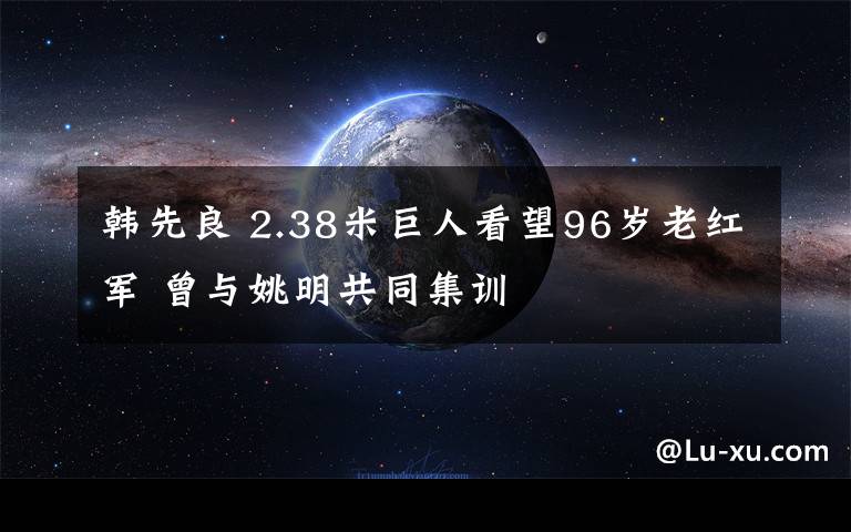 韩先良 2.38米巨人看望96岁老红军 曾与姚明共同集训