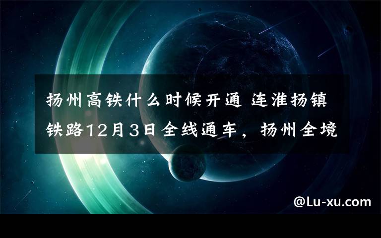 扬州高铁什么时候开通 连淮扬镇铁路12月3日全线通车，扬州全境迈进“高铁时代”