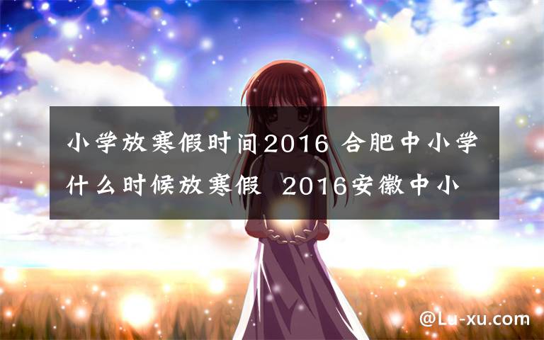 小学放寒假时间2016 合肥中小学什么时候放寒假  2016安徽中小学寒假放假安排