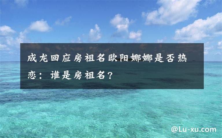 成龙回应房祖名欧阳娜娜是否热恋：谁是房祖名?