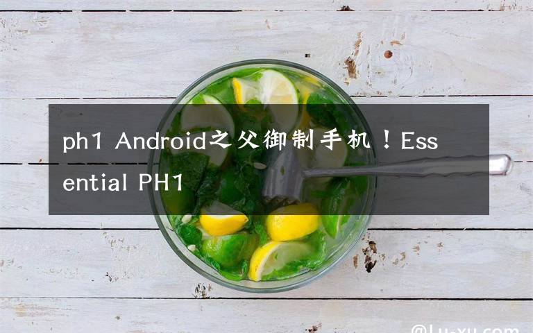 ph1 Android之父御制手机！Essential PH1