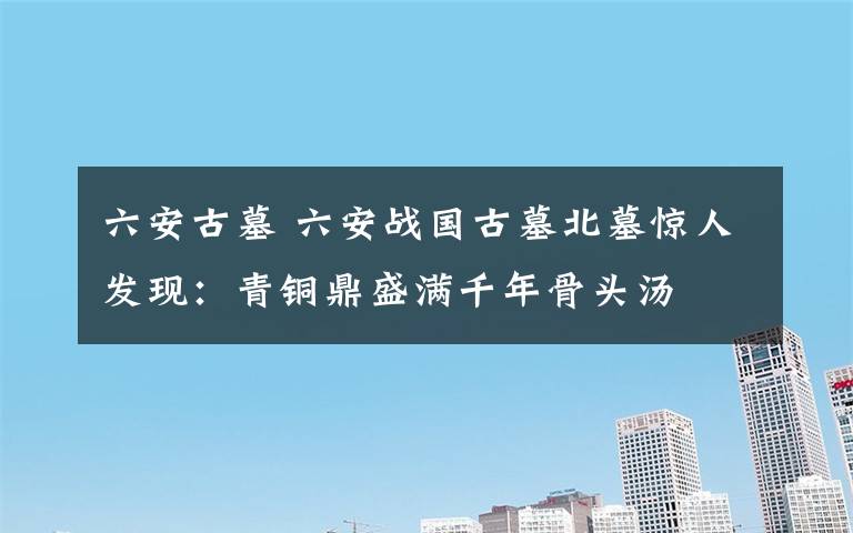 六安古墓 六安战国古墓北墓惊人发现：青铜鼎盛满千年骨头汤