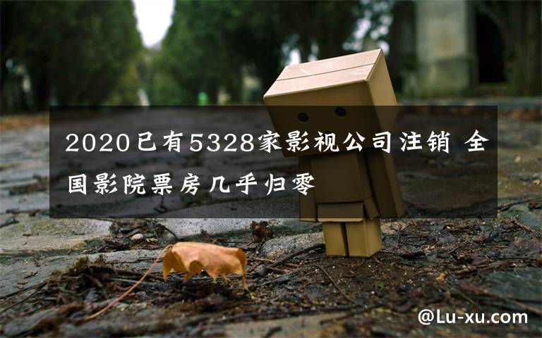 2020已有5328家影视公司注销 全国影院票房几乎归零