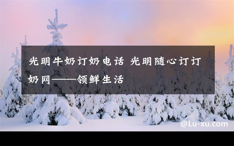 光明牛奶订奶电话 光明随心订订奶网——领鲜生活