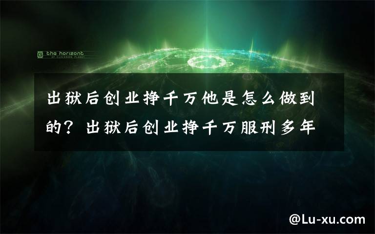 出狱后创业挣千万他是怎么做到的？出狱后创业挣千万服刑多年幡然醒悟！