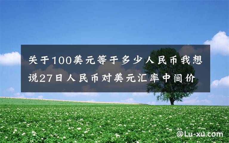 关于100美元等于多少人民币我想说27日人民币对美元汇率中间价上调29个基点