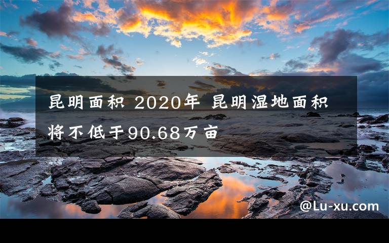 昆明面积 2020年 昆明湿地面积将不低于90.68万亩