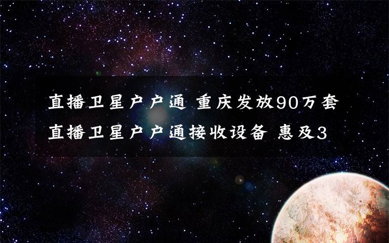 直播卫星户户通 重庆发放90万套直播卫星户户通接收设备 惠及300多万农村群众