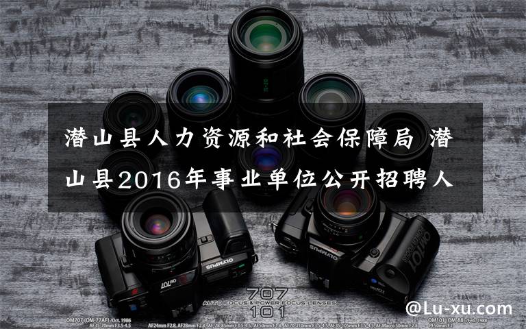 潜山县人力资源和社会保障局 潜山县2016年事业单位公开招聘人员公告