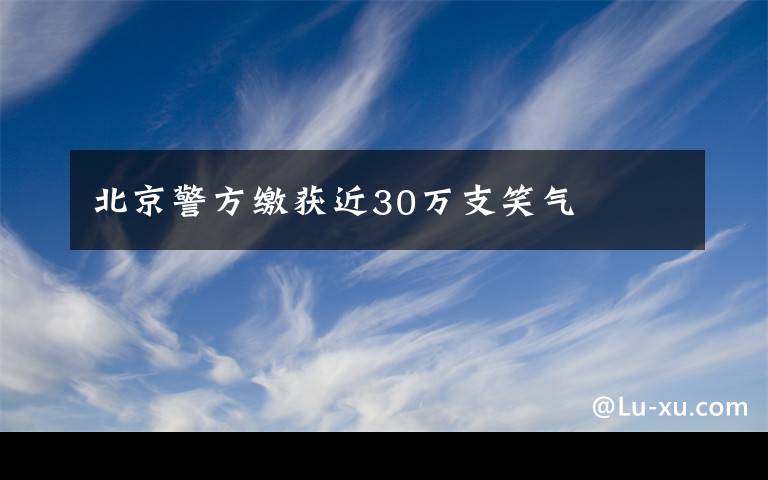 北京警方缴获近30万支笑气