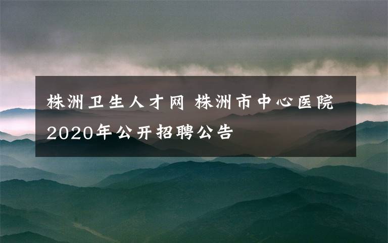 株洲卫生人才网 株洲市中心医院2020年公开招聘公告