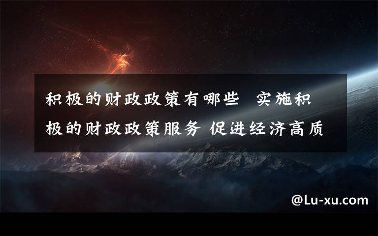 积极的财政政策有哪些  实施积极的财政政策服务 促进经济高质量发展