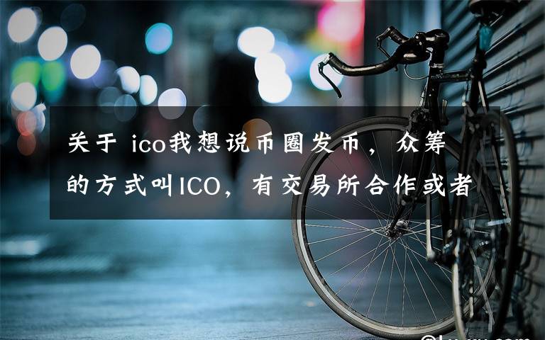 关于 ico我想说币圈发币，众筹的方式叫ICO，有交易所合作或者背书的叫IEO
