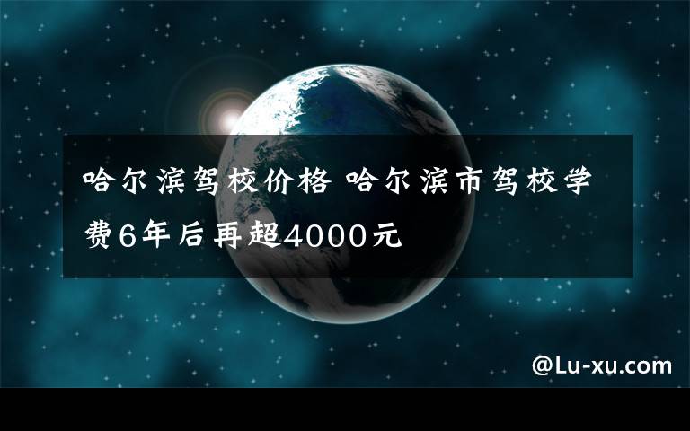 哈尔滨驾校价格 哈尔滨市驾校学费6年后再超4000元