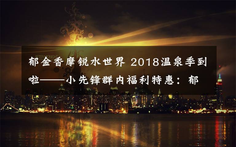 郁金香摩锐水世界 2018温泉季到啦——小先锋群内福利特惠：郁金香摩锐水世界业主卡二次团购（特惠团购卡有限，仅30张！）