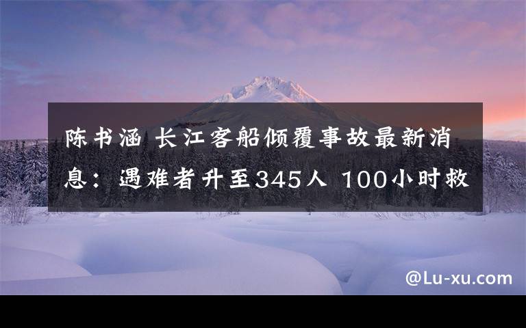 陈书涵 长江客船倾覆事故最新消息：遇难者升至345人 100小时救援回顾