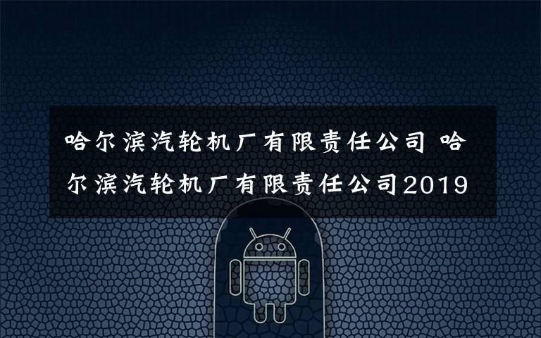 哈尔滨汽轮机厂有限责任公司 哈尔滨汽轮机厂有限责任公司2019年校园招聘公告