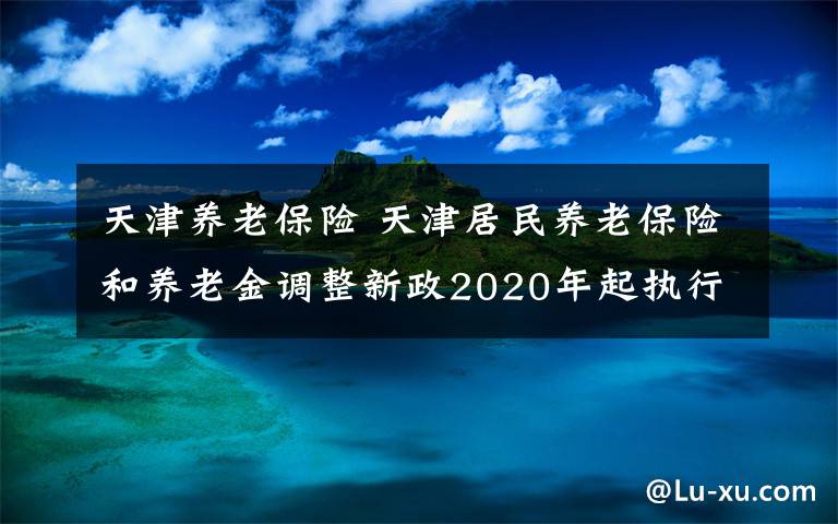 天津养老保险 天津居民养老保险和养老金调整新政2020年起执行