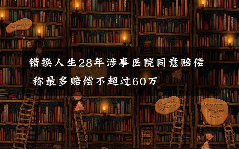 错换人生28年涉事医院同意赔偿 称最多赔偿不超过60万