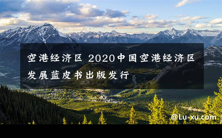 空港经济区 2020中国空港经济区发展蓝皮书出版发行