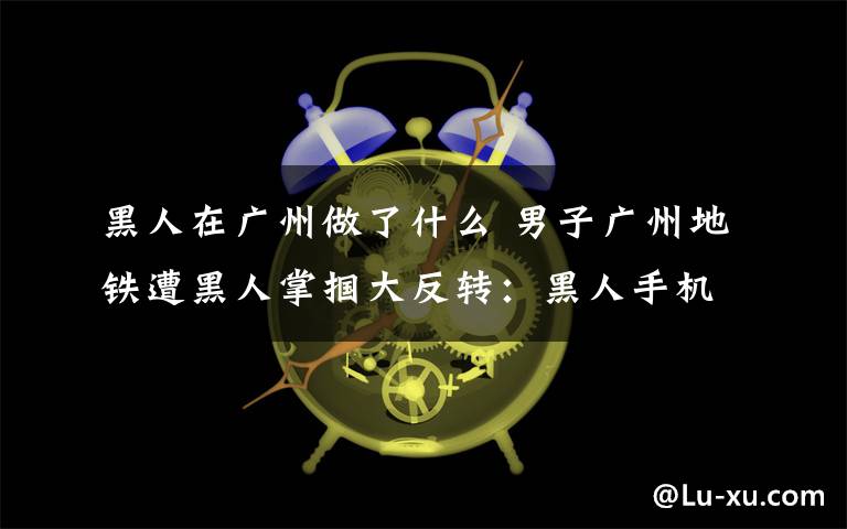 黑人在广州做了什么 男子广州地铁遭黑人掌掴大反转：黑人手机被偷