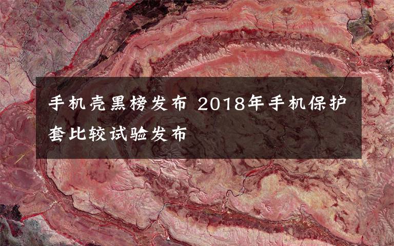 手机壳黑榜发布 2018年手机保护套比较试验发布