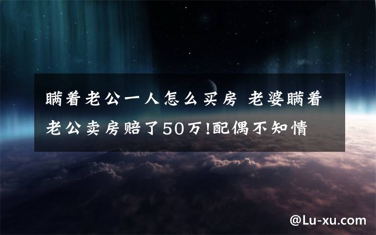 瞒着老公一人怎么买房 老婆瞒着老公卖房赔了50万!配偶不知情 合同有效吗?