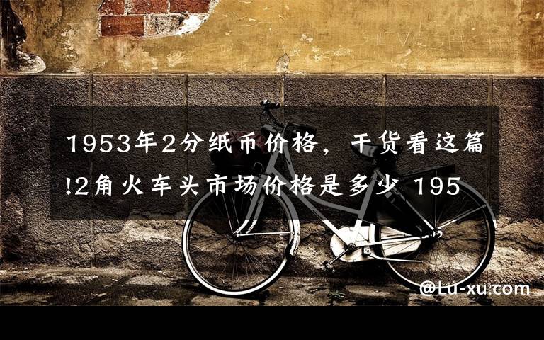 1953年2分纸币价格，干货看这篇!2角火车头市场价格是多少 1953年2角人民币投资价值