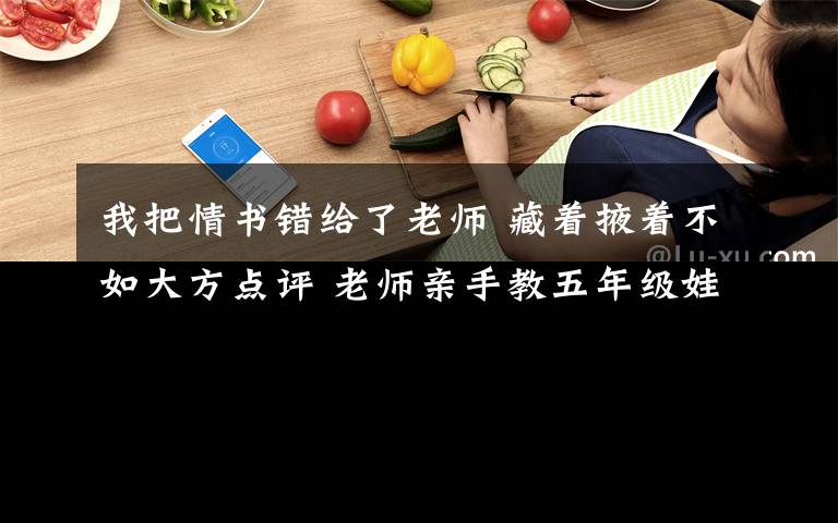 我把情书错给了老师 藏着掖着不如大方点评 老师亲手教五年级娃写“情书”