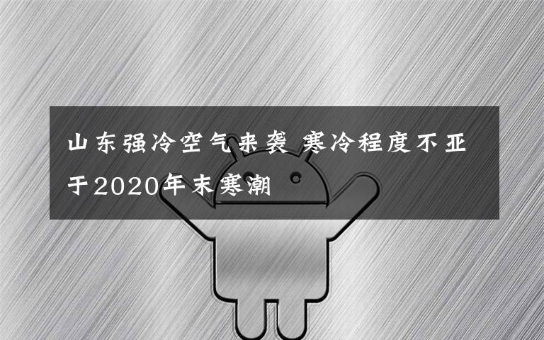 山东强冷空气来袭 寒冷程度不亚于2020年末寒潮