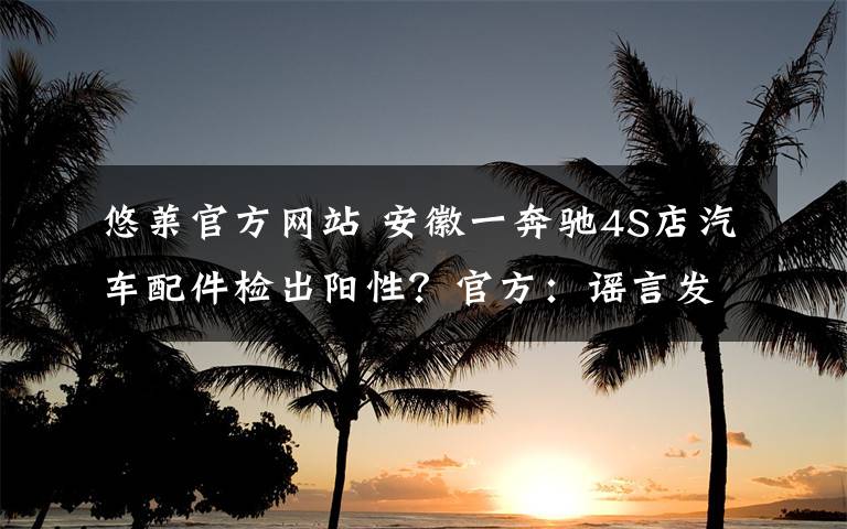 悠莱官方网站 安徽一奔驰4S店汽车配件检出阳性？官方：谣言发布者已被公安机关训诫