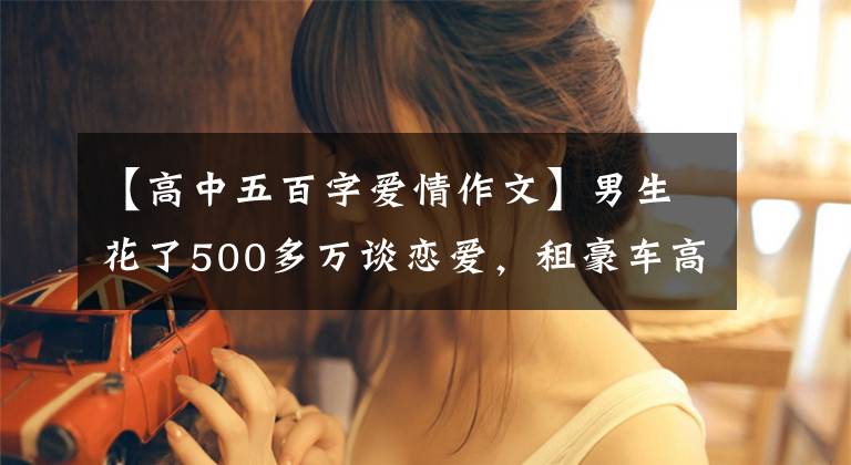 【高中五百字爱情作文】男生花了500多万谈恋爱，租豪车高富帅，却被女朋友直接送进监狱。