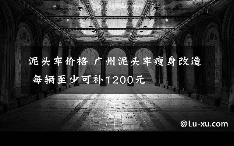 泥头车价格 广州泥头车瘦身改造 每辆至少可补1200元