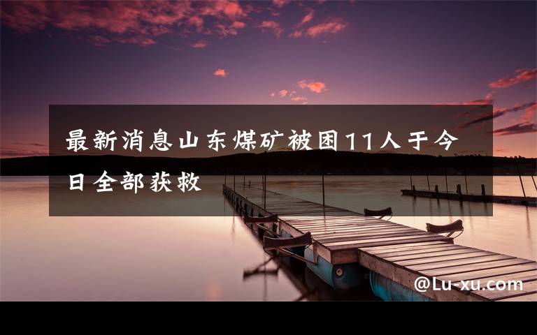 最新消息山东煤矿被困11人于今日全部获救