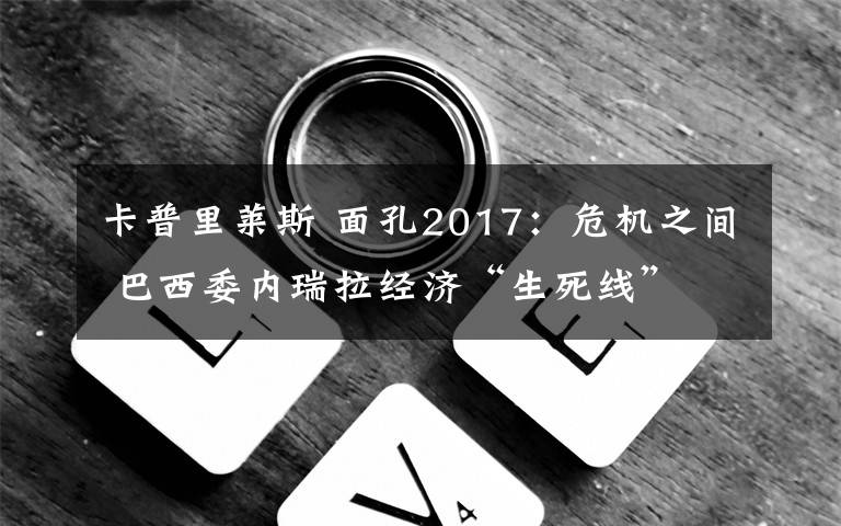 卡普里莱斯 面孔2017：危机之间 巴西委内瑞拉经济“生死线”