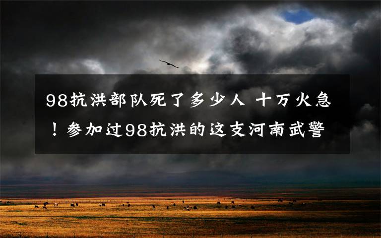 98抗洪部队死了多少人 十万火急！参加过98抗洪的这支河南武警部队驰援湖北抢险！
