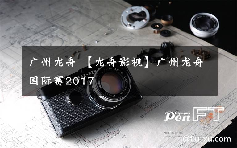 广州龙舟 【龙舟影视】广州龙舟国际赛2017