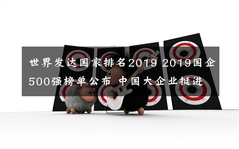 世界发达国家排名2019 2019国企500强榜单公布 中国大企业挺进世界一流