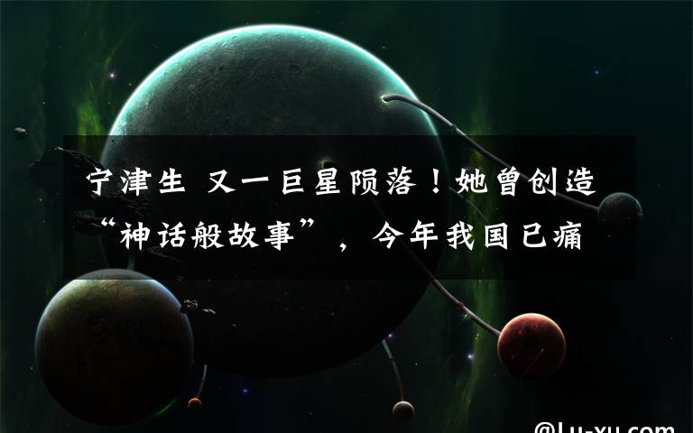 宁津生 又一巨星陨落！她曾创造“神话般故事”，今年我国已痛失30位院士