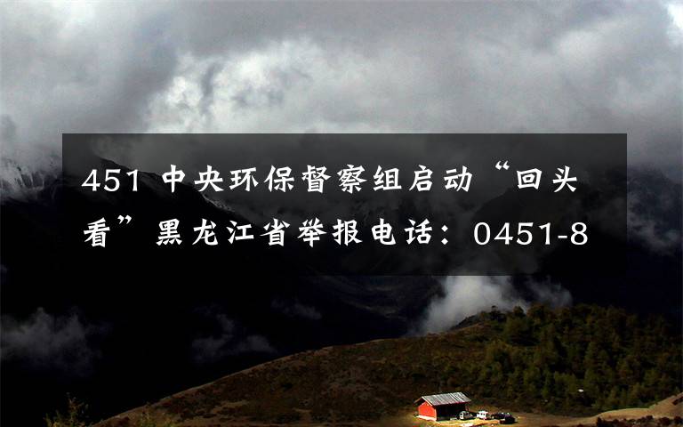 451 中央环保督察组启动“回头看”黑龙江省举报电话：0451-84010912
