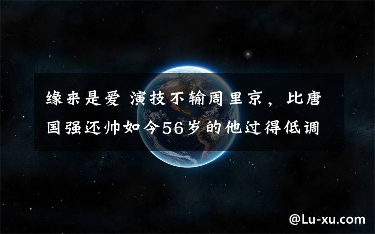 缘来是爱 演技不输周里京，比唐国强还帅如今56岁的他过得低调幸福